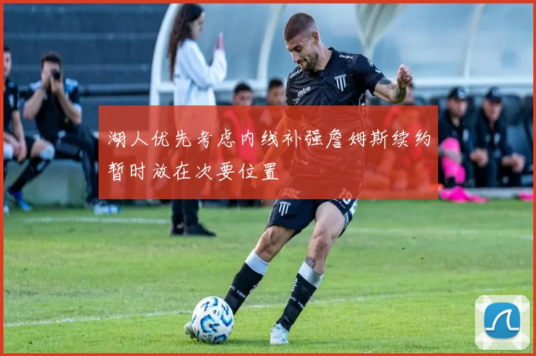 湖人优先考虑内线补强詹姆斯续约暂时放在次要位置